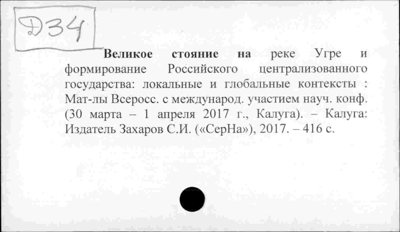 ﻿4)3^
Великое стояние на реке Угре и формирование Российского централизованного государства: локальные и глобальные контексты : Мат-лы Всеросс. с международ, участием науч. конф. (30 марта - 1 апреля 2017 г., Калуга). - Калуга: Издатель Захаров С.И. («СерНа»), 2017. - 416 с.